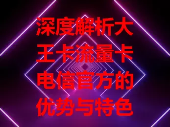 深度解析大王卡流量卡电信官方的优势与特色