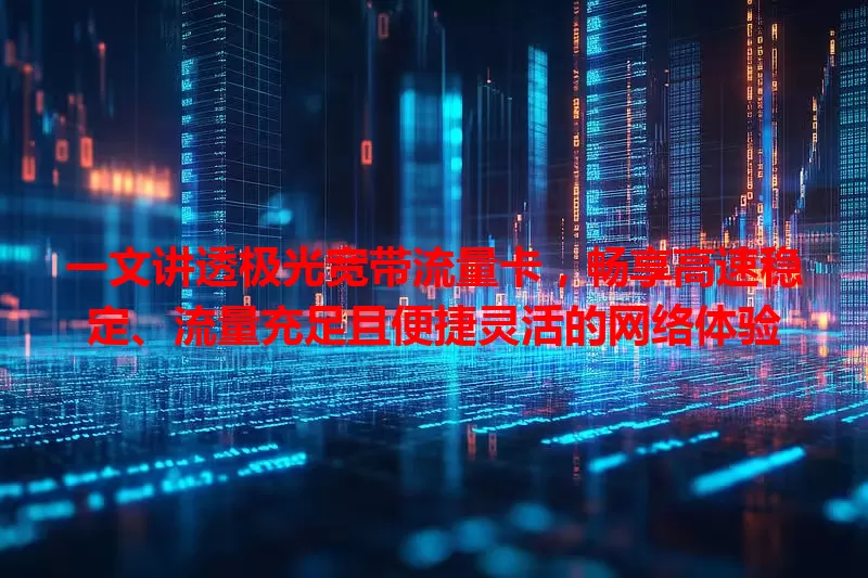 一文讲透极光宽带流量卡，畅享高速稳定、流量充足且便捷灵活的网络体验