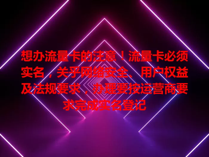 想办流量卡的注意！流量卡必须实名，关乎网络安全、用户权益及法规要求，办理要按运营商要求完成实名登记