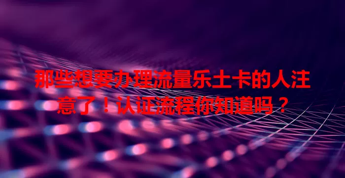 那些想要办理流量乐土卡的人注意了！认证流程你知道吗？