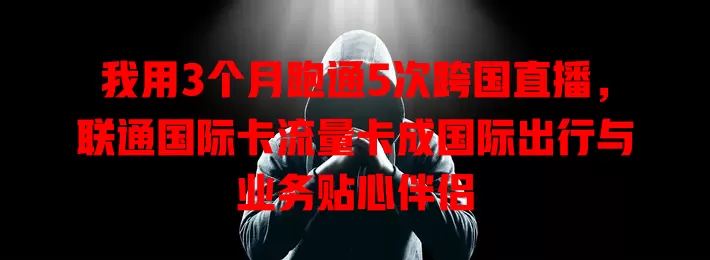 我用3个月跑通5次跨国直播，联通国际卡流量卡成国际出行与业务贴心伴侣