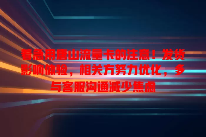 着急用唐山流量卡的注意！发货影响体验，相关方努力优化，多与客服沟通减少焦虑