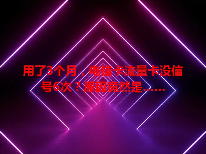 用了3个月，电信卡流量卡没信号6次？原因竟然是……