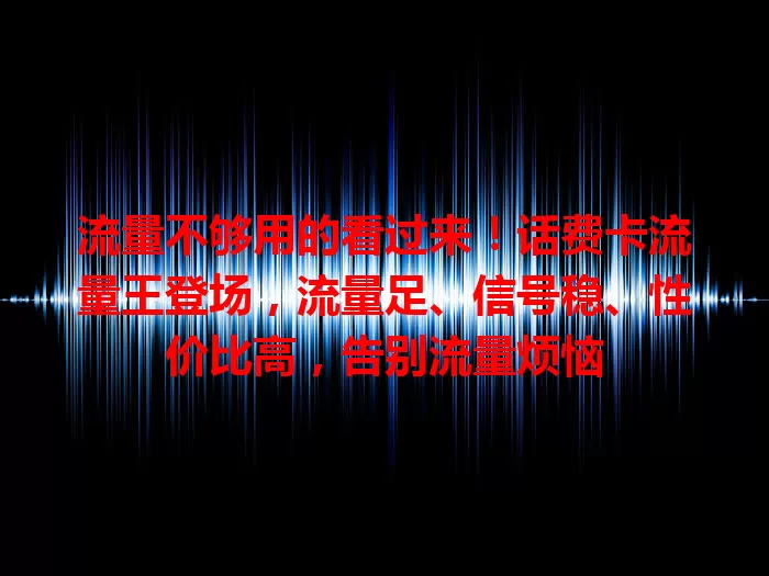 流量不够用的看过来！话费卡流量王登场，流量足、信号稳、性价比高，告别流量烦恼