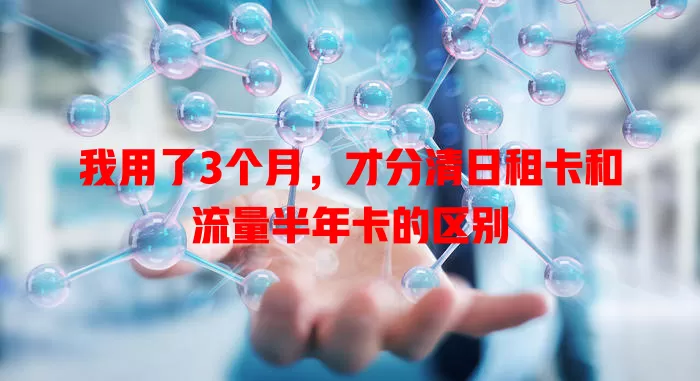 我用了3个月，才分清日租卡和流量半年卡的区别