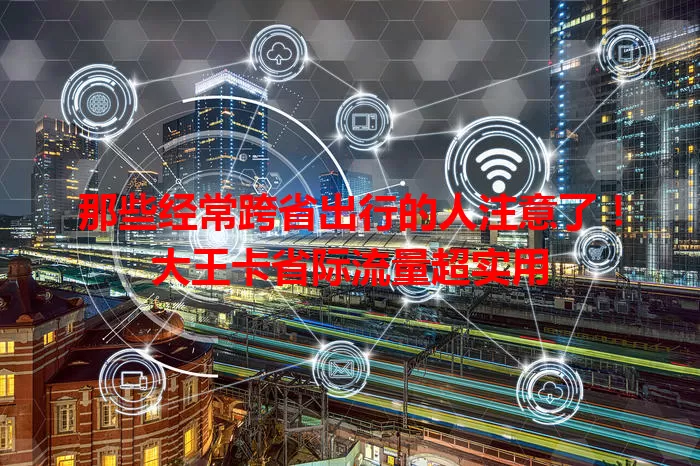 那些经常跨省出行的人注意了！大王卡省际流量超实用