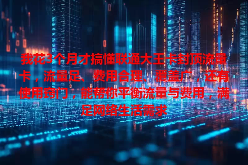 我花3个月才搞懂联通大王卡封顶流量卡，流量足、费用合理、覆盖广，还有使用窍门，能帮你平衡流量与费用，满足网络生活需求