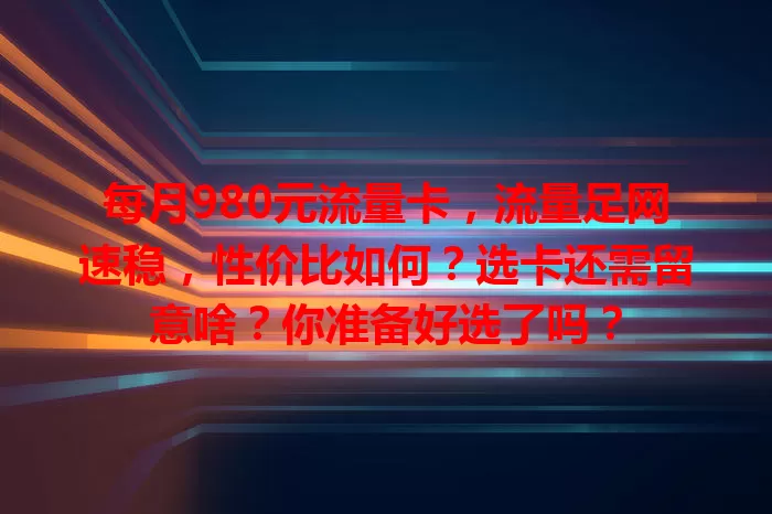 每月980元流量卡，流量足网速稳，性价比如何？选卡还需留意啥？你准备好选了吗？