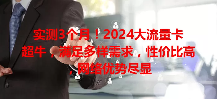 实测3个月！2024大流量卡超牛，满足多样需求，性价比高，网络优势尽显
