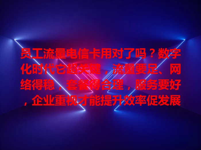 员工流量电信卡用对了吗？数字化时代它超关键，流量要足、网络得稳，套餐得合理，服务要好，企业重视才能提升效率促发展