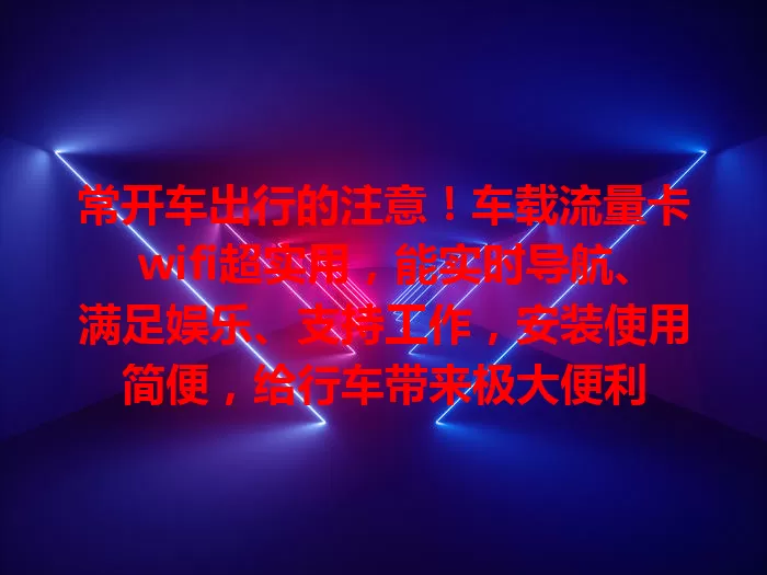 常开车出行的注意！车载流量卡wifi超实用，能实时导航、满足娱乐、支持工作，安装使用简便，给行车带来极大便利