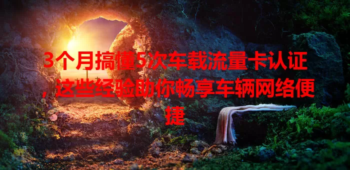 3个月搞懂5次车载流量卡认证，这些经验助你畅享车辆网络便捷
