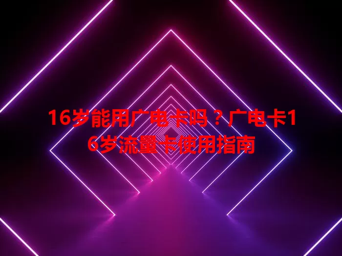 16岁能用广电卡吗？广电卡16岁流量卡使用指南