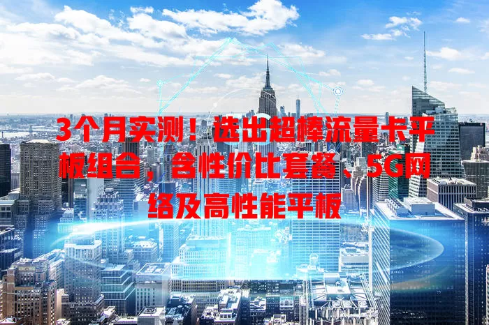 3个月实测！选出超棒流量卡平板组合，含性价比套餐、5G网络及高性能平板
