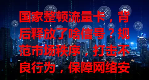 国家整顿流量卡，背后释放了啥信号？规范市场秩序，打击不良行为，保障网络安全，利好用户与行业，助力流量卡市场焕新活力