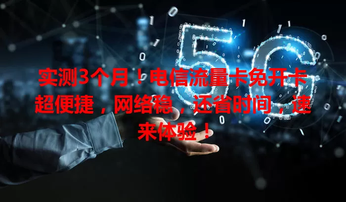 实测3个月！电信流量卡免开卡超便捷，网络稳，还省时间，速来体验！