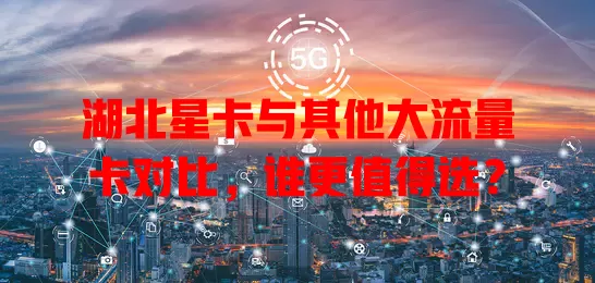 湖北星卡与其他大流量卡对比，谁更值得选？