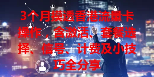 3个月摸透香港流量卡操作，含激活、套餐选择、信号、计费及小技巧全分享