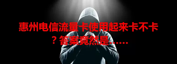惠州电信流量卡使用起来卡不卡？答案竟然是……