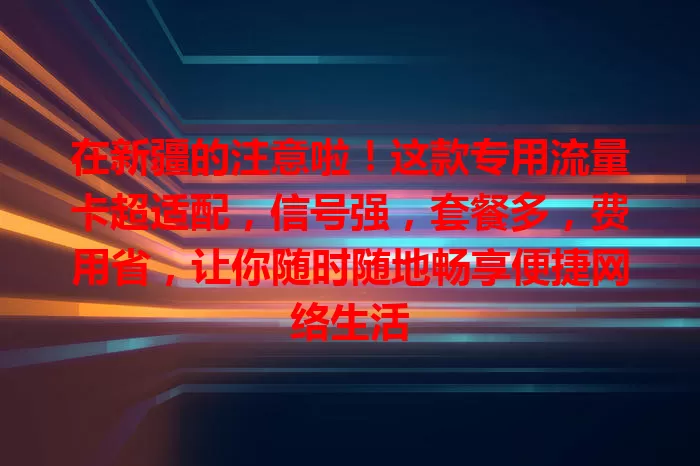 在新疆的注意啦！这款专用流量卡超适配，信号强，套餐多，费用省，让你随时随地畅享便捷网络生活