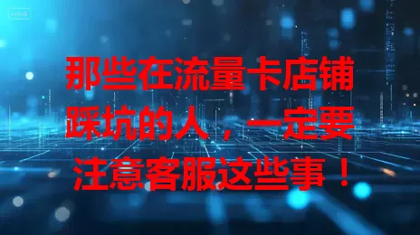 那些在流量卡店铺踩坑的人，一定要注意客服这些事！