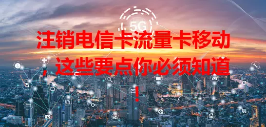 注销电信卡流量卡移动，这些要点你必须知道！