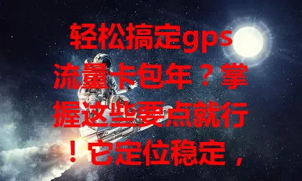 轻松搞定gps流量卡包年？掌握这些要点就行！它定位稳定，包年优惠，还有优质售后。企业、个人都适用，选正规运营商，挑合适套餐，满足定位需求，让生活工作更便捷高效！