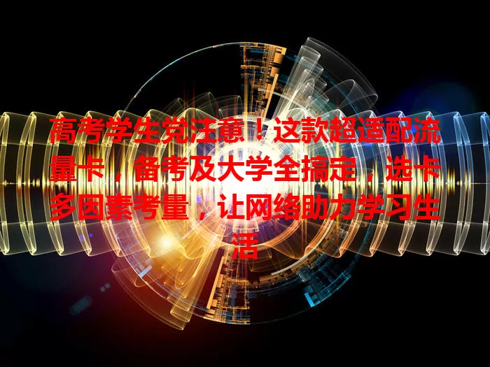 高考学生党注意！这款超适配流量卡，备考及大学全搞定，选卡多因素考量，让网络助力学习生活