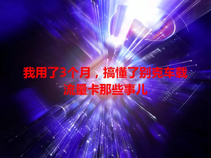 我用了3个月，搞懂了别克车载流量卡那些事儿