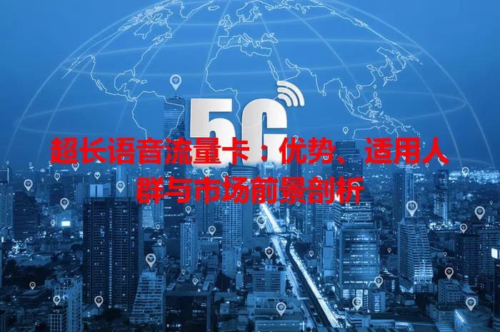 超长语音流量卡：优势、适用人群与市场前景剖析