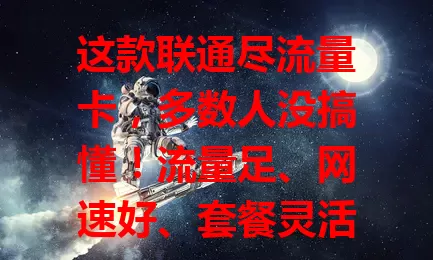 这款联通尽流量卡，多数人没搞懂！流量足、网速好、套餐灵活，虽有困惑但总体优势明显，了解规则留意情况，畅享移动互联网便捷生活
