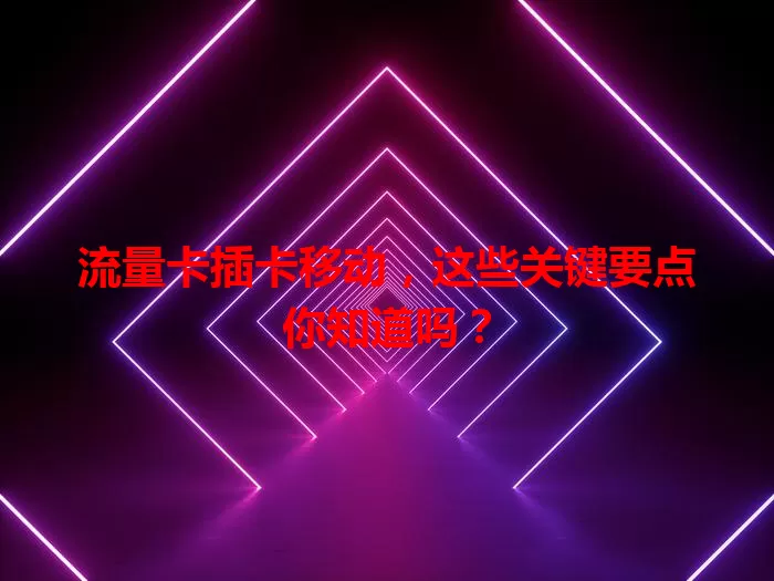 流量卡插卡移动，这些关键要点你知道吗？