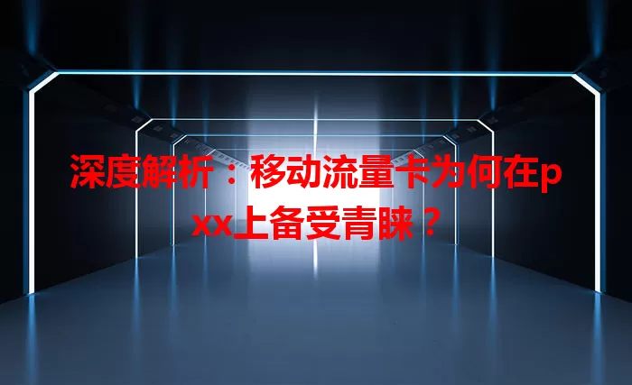 深度解析：移动流量卡为何在pxx上备受青睐？