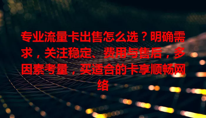 专业流量卡出售怎么选？明确需求，关注稳定、费用与售后，多因素考量，买适合的卡享顺畅网络