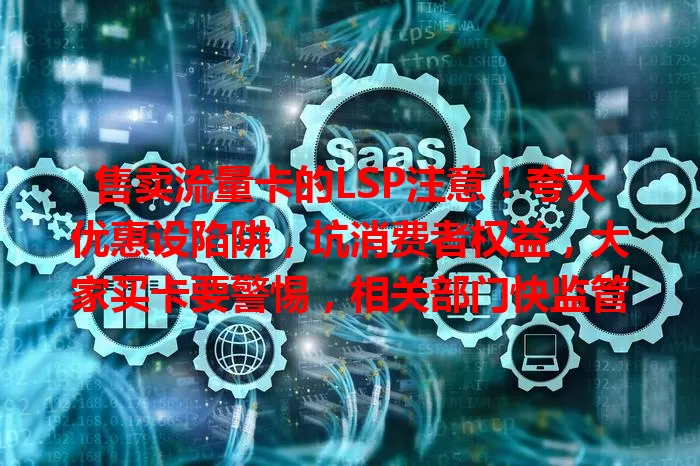 售卖流量卡的LSP注意！夸大优惠设陷阱，坑消费者权益，大家买卡要警惕，相关部门快监管