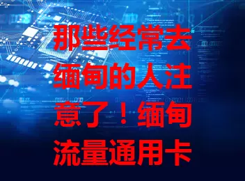 那些经常去缅甸的人注意了！缅甸流量通用卡了解一下