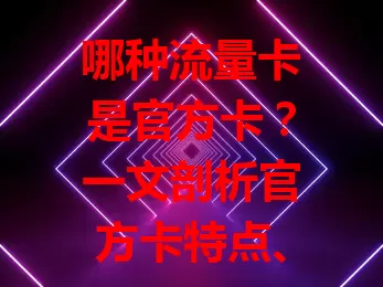 哪种流量卡是官方卡？一文剖析官方卡特点、优势及辨别选择方法