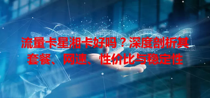 流量卡星湘卡好吗？深度剖析其套餐、网速、性价比与稳定性