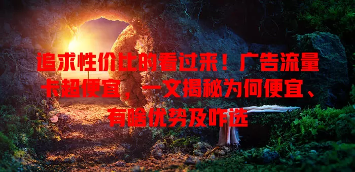 追求性价比的看过来！广告流量卡超便宜，一文揭秘为何便宜、有啥优势及咋选