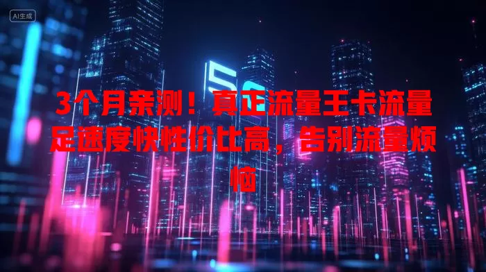 3个月亲测！真正流量王卡流量足速度快性价比高，告别流量烦恼