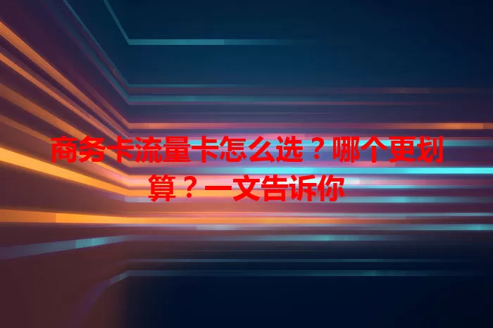商务卡流量卡怎么选？哪个更划算？一文告诉你