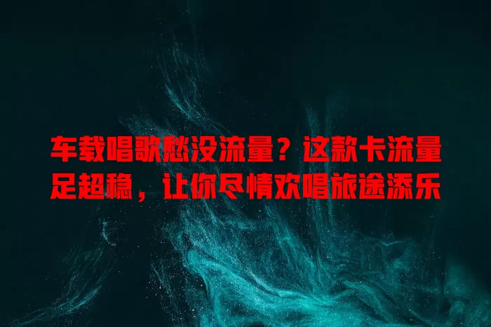 车载唱歌愁没流量？这款卡流量足超稳，让你尽情欢唱旅途添乐