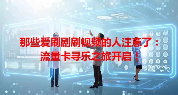 那些爱刷剧刷视频的人注意了：流量卡寻乐之旅开启！