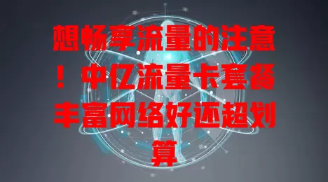 想畅享流量的注意！中亿流量卡套餐丰富网络好还超划算