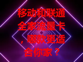 移动和联通全家流量卡，哪款更适合你家？