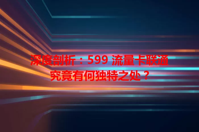 深度剖析：599 流量卡联通究竟有何独特之处？