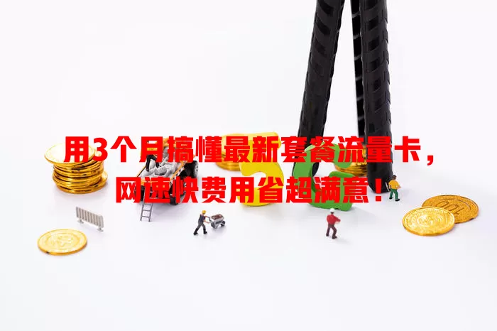 用3个月搞懂最新套餐流量卡，网速快费用省超满意！