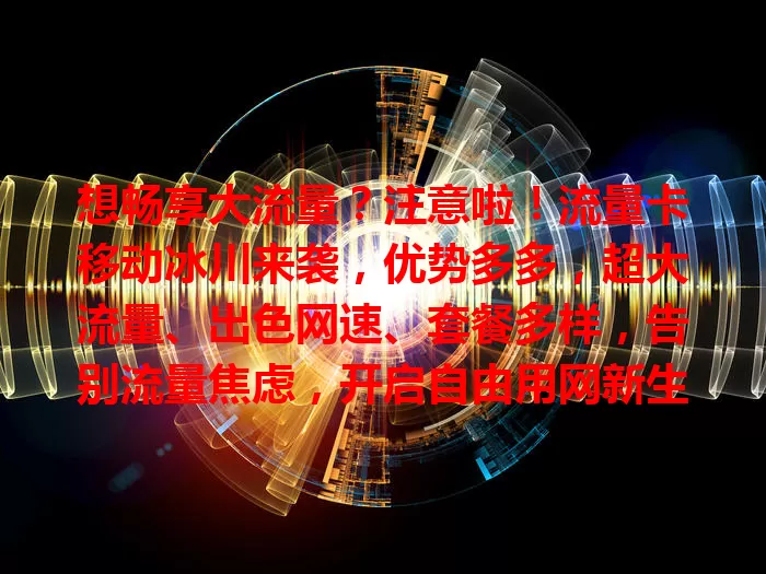 想畅享大流量？注意啦！流量卡移动冰川来袭，优势多多，超大流量、出色网速、套餐多样，告别流量焦虑，开启自由用网新生活