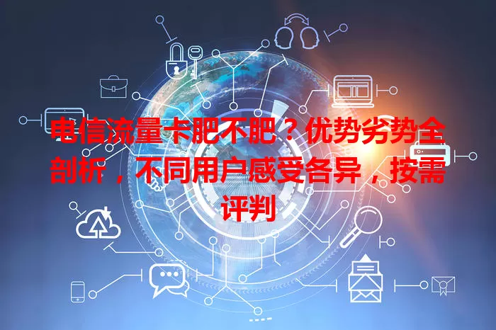 电信流量卡肥不肥？优势劣势全剖析，不同用户感受各异，按需评判