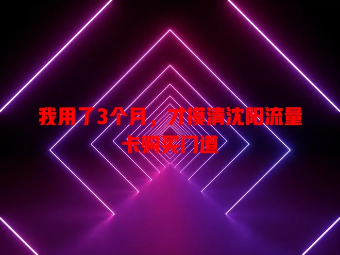 我用了3个月，才摸清沈阳流量卡购买门道